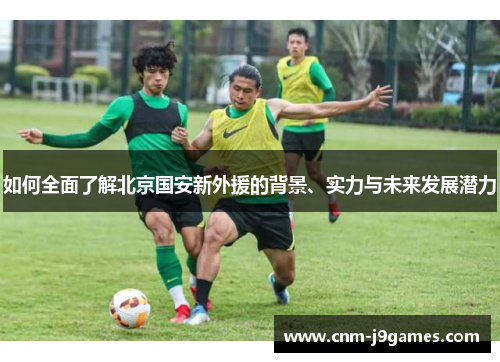如何全面了解北京国安新外援的背景、实力与未来发展潜力