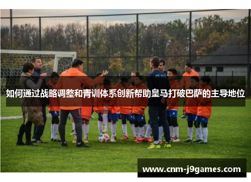 如何通过战略调整和青训体系创新帮助皇马打破巴萨的主导地位