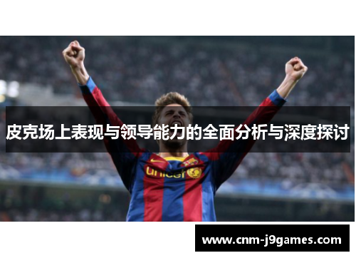 皮克场上表现与领导能力的全面分析与深度探讨 皮克场上表现与领导能力的全面分析与深度探讨