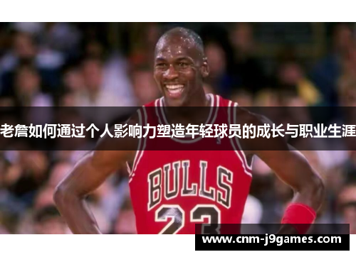 老詹如何通过个人影响力塑造年轻球员的成长与职业生涯 老詹如何通过个人影响力塑造年轻球员的成长与职业生涯