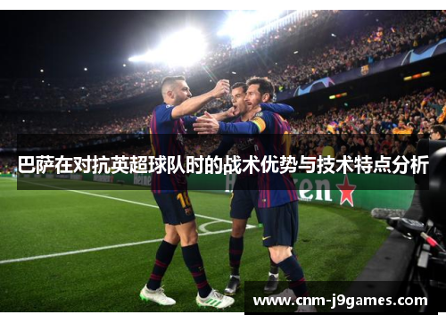 巴萨在对抗英超球队时的战术优势与技术特点分析 巴萨在对抗英超球队时的战术优势与技术特点分析