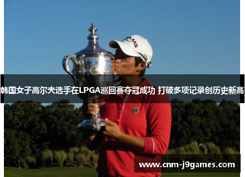 韩国女子高尔夫选手在LPGA巡回赛夺冠成功 打破多项记录创历史新高 韩国女子高尔夫选手在LPGA巡回赛夺冠成功 打破多项记录创历史新高