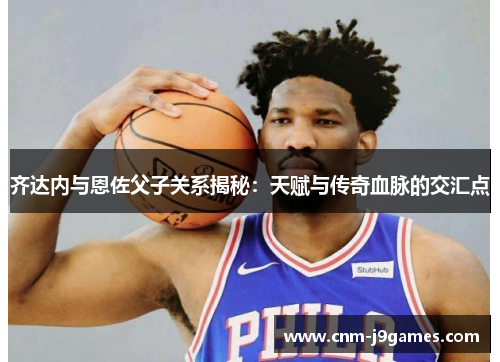 齐达内与恩佐父子关系揭秘:天赋与传奇血脉的交汇点 齐达内与恩佐父子关系揭秘:天赋与传奇血脉的交汇点